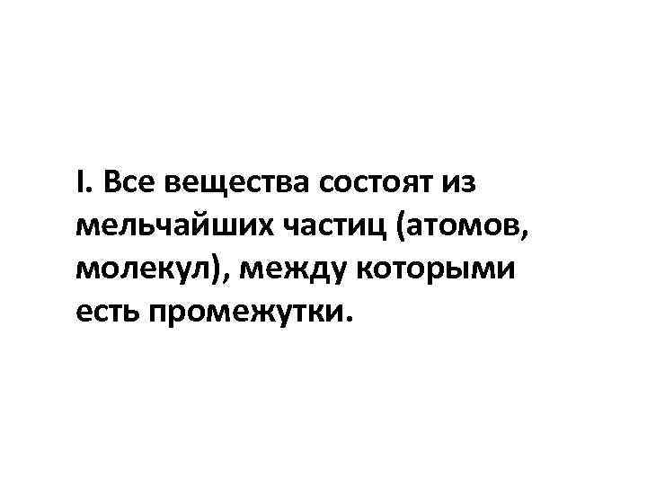 I. Все вещества состоят из мельчайших частиц (атомов, молекул), между которыми есть промежутки. 