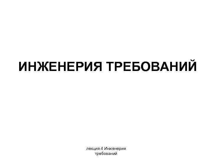 ИНЖЕНЕРИЯ ТРЕБОВАНИЙ лекция 4 Инженерия требований 