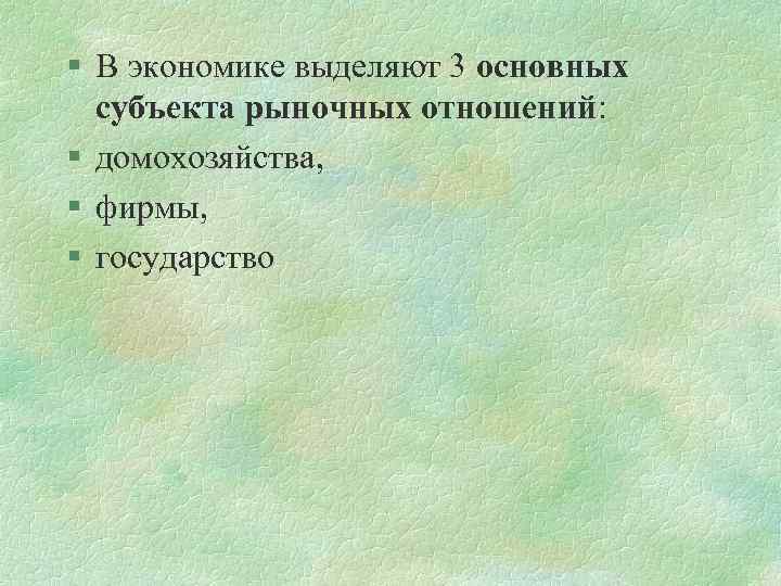 § В экономике выделяют 3 основных субъекта рыночных отношений: § домохозяйства, § фирмы, §