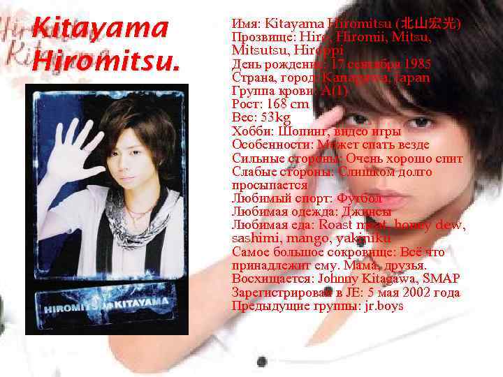 Kitayama Hiromitsu. Имя: Kitayama Hiromitsu (北山宏光) Прозвище: Hiro, Hiromii, Mitsu, Mitsutsu, Hiroppi День рождение: