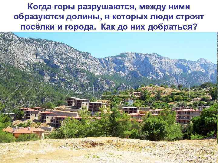 Когда горы разрушаются, между ними образуются долины, в которых люди строят посёлки и города.