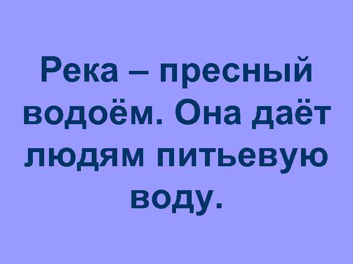 Река – пресный водоём. Она даёт людям питьевую воду. 