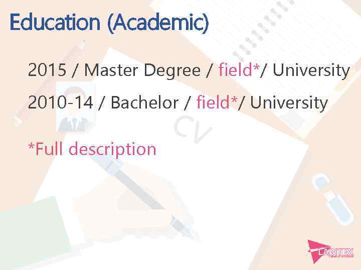 Education (Academic) 2015 / Master Degree / field*/ University 2010 -14 / Bachelor /