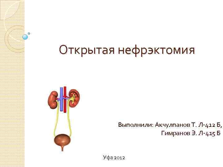 Открытая нефрэктомия Выполнили: Акчулпанов Т. Л-412 Б, Гимранов Э. Л-415 Б Уфа 2012 