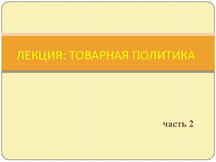 ЛЕКЦИЯ: ТОВАРНАЯ ПОЛИТИКА часть 2 