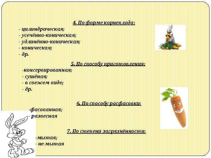 4. По форме корнеплода: цилиндрическая; усечённо-коническая; удлинённо-коническая; др. 5. По способу приготовления: консервированная; сушёная;