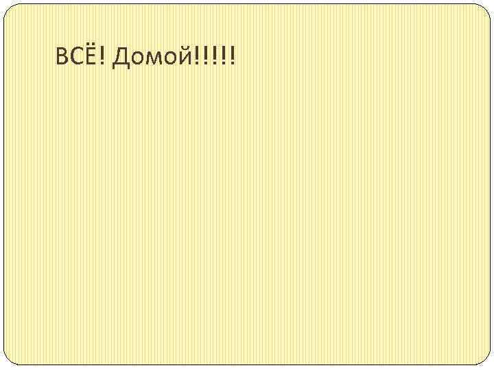 ВСЁ! Домой!!!!! 