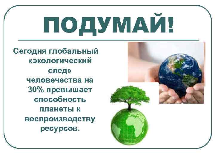 ПОДУМАЙ! Сегодня глобальный «экологический след» человечества на 30% превышает способность планеты к воспроизводству ресурсов.