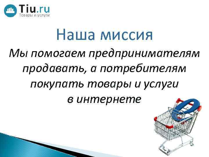 Наша миссия Мы помогаем предпринимателям продавать, а потребителям покупать товары и услуги в интернете