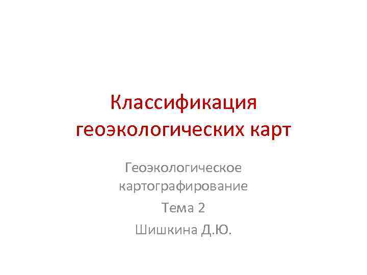Классификация геоэкологических карт Геоэкологическое картографирование Тема 2 Шишкина Д. Ю. 