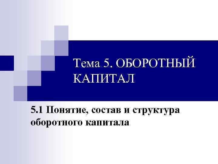 Тема 5. ОБОРОТНЫЙ КАПИТАЛ 5. 1 Понятие, состав и структура оборотного капитала 