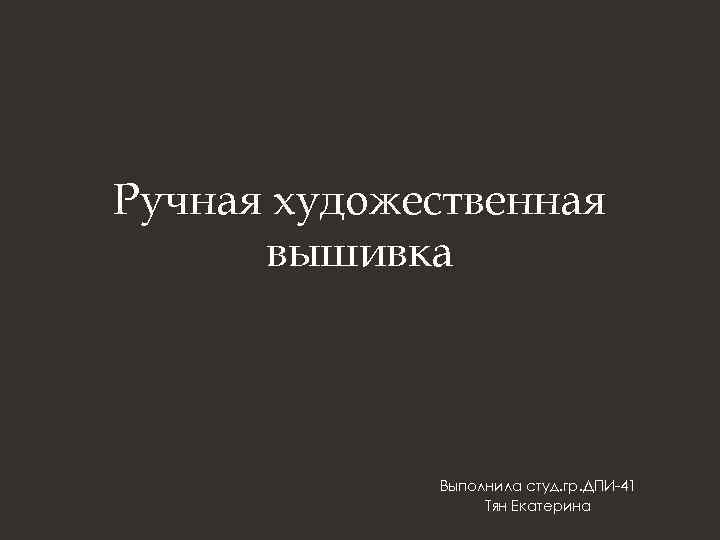 Ручная художественная вышивка Выполнила студ. гр. ДПИ-41 Тян Екатерина 