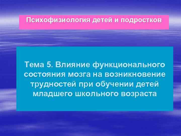 Психофизиология детей и подростков Тема 5. Влияние функционального состояния мозга на возникновение трудностей при