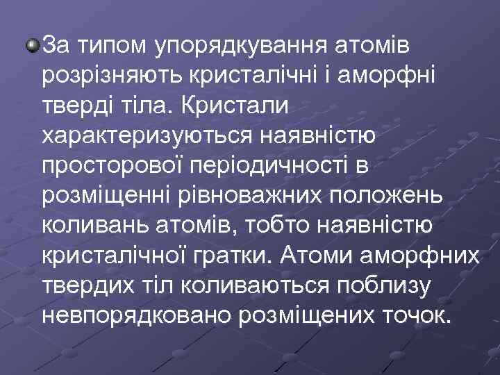 За типом упорядкування атомів розрізняють кристалічні і аморфні тверді тіла. Кристали характеризуються наявністю просторової