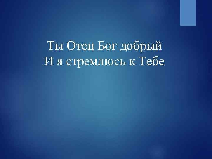 Ты Отец Бог добрый И я стремлюсь к Тебе 