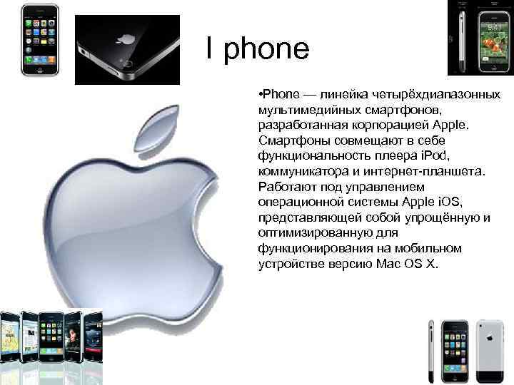 I phone • Phone — линейка четырёхдиапазонных мультимедийных смартфонов, разработанная корпорацией Apple. Смартфоны совмещают