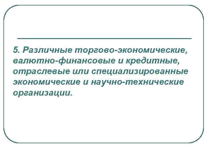 5. Различные торгово-экономические, валютно-финансовые и кредитные, отраслевые или специализированные экономические и научно-технические организации. 