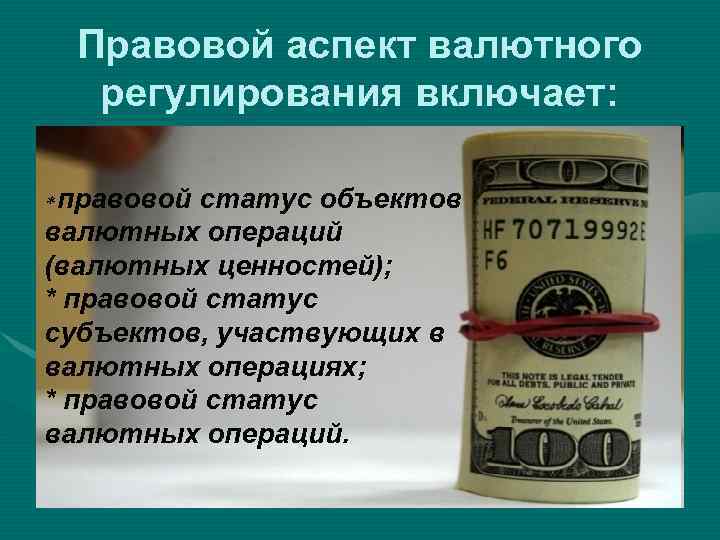 Правовой аспект валютного регулирования включает: * правовой статус объектов валютных операций (валютных ценностей); *