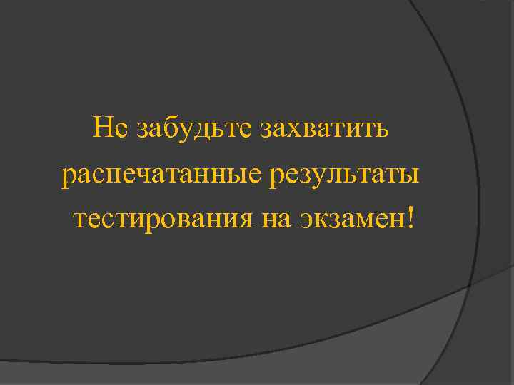 Не забудьте захватить распечатанные результаты тестирования на экзамен! 