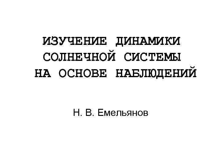 ИЗУЧЕНИЕ ДИНАМИКИ СОЛНЕЧНОЙ СИСТЕМЫ НА ОСНОВЕ НАБЛЮДЕНИЙ Н. В. Емельянов 