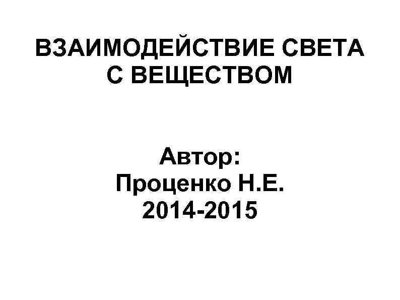 ВЗАИМОДЕЙСТВИЕ СВЕТА С ВЕЩЕСТВОМ Автор: Проценко Н. Е. 2014 -2015 