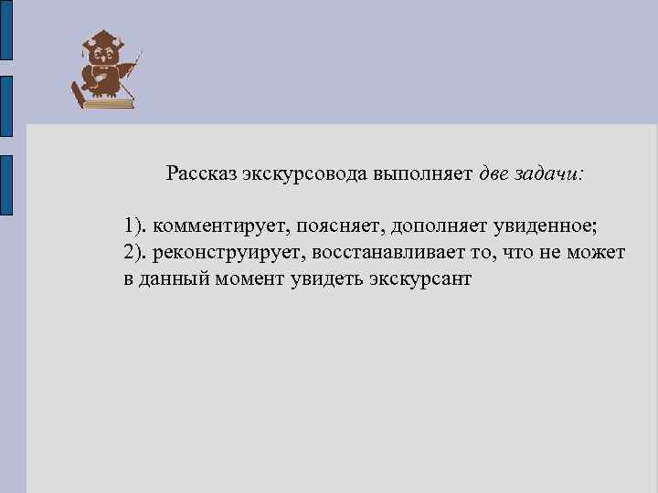 Рассказ экскурсовода выполняет две задачи: 1). комментирует, поясняет, дополняет увиденное; 2). реконструирует, восстанавливает то,