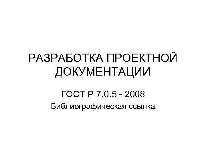 РАЗРАБОТКА ПРОЕКТНОЙ ДОКУМЕНТАЦИИ ГОСТ Р 7. 0. 5 - 2008 Библиографическая ссылка 