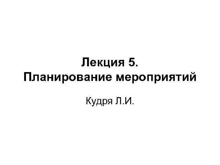 Лекция 5. Планирование мероприятий Кудря Л. И. 
