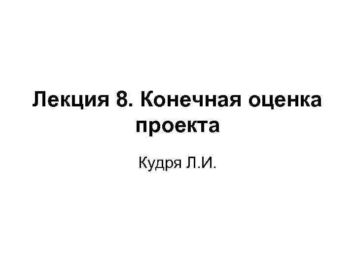 Лекция 8. Конечная оценка проекта Кудря Л. И. 