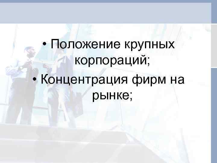  • Положение крупных корпораций; • Концентрация фирм на рынке; 