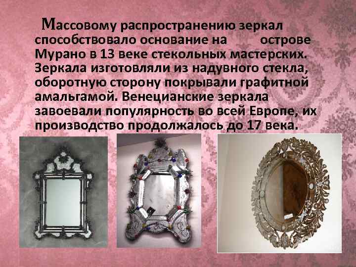 Массовому распространению зеркал способствовало основание на   острове Мурано в 13 веке стекольных мастерских. Зеркала