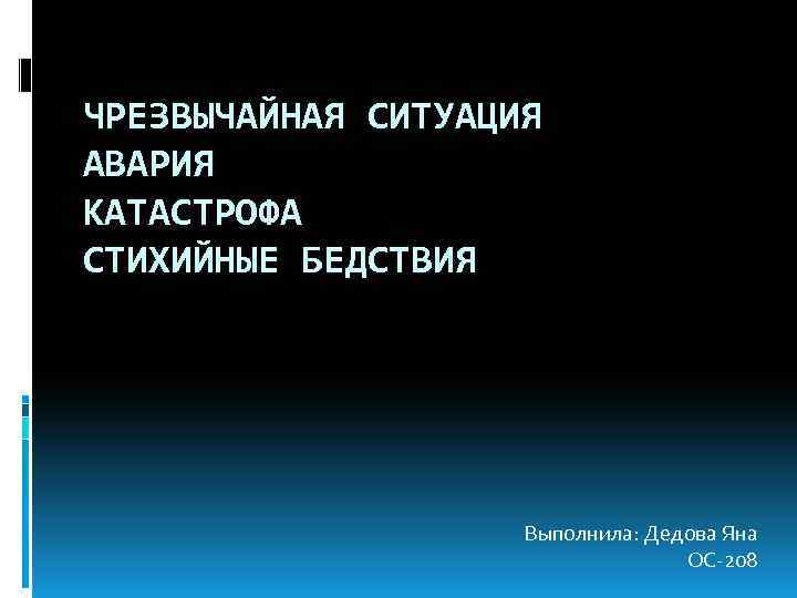 ЧРЕЗВЫЧАЙНАЯ СИТУАЦИЯ АВАРИЯ КАТАСТРОФА СТИХИЙНЫЕ БЕДСТВИЯ Выполнила: Дедова Яна ОС-208 