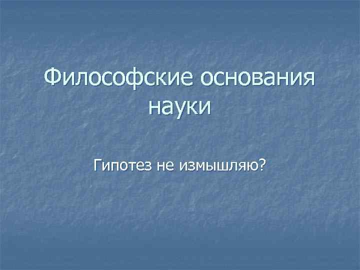 Философские основания науки Гипотез не измышляю? 