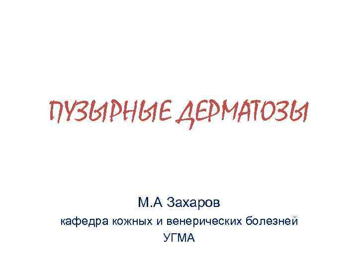 ПУЗЫРНЫЕ ДЕРМАТОЗЫ М. А Захаров кафедра кожных и венерических болезней УГМА 