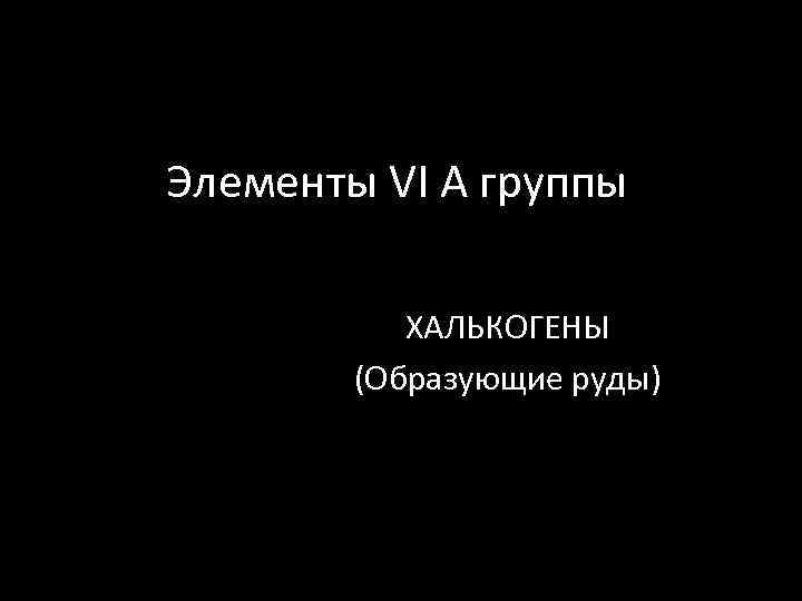 Элементы VI A группы ХАЛЬКОГЕНЫ (Образующие руды) 