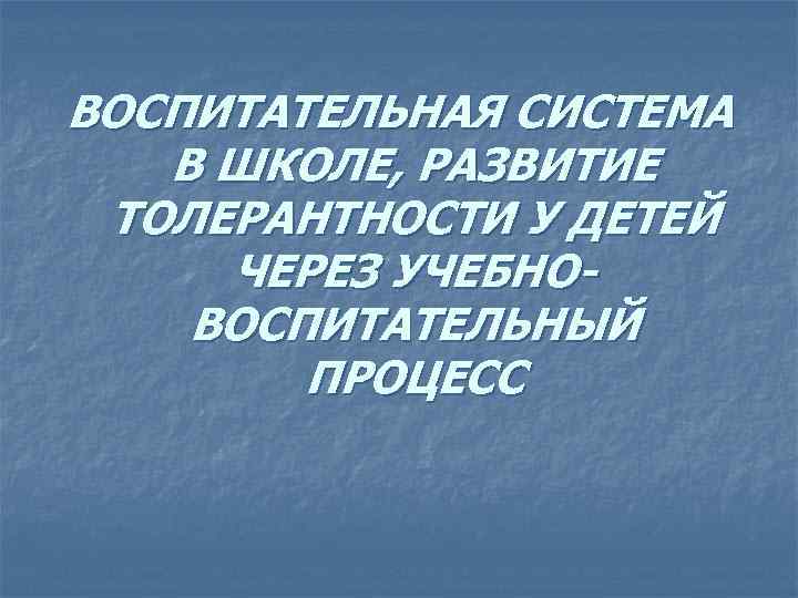 ВОСПИТАТЕЛЬНАЯ СИСТЕМА В ШКОЛЕ, РАЗВИТИЕ ТОЛЕРАНТНОСТИ У ДЕТЕЙ ЧЕРЕЗ УЧЕБНОВОСПИТАТЕЛЬНЫЙ ПРОЦЕСС 