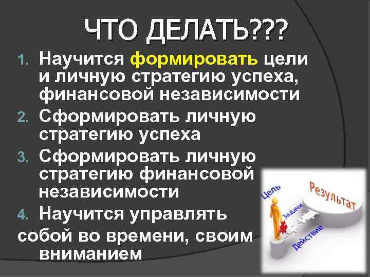 ЧТО ДЕЛАТЬ? ? ? Научится формировать цели и личную стратегию успеха, финансовой независимости 2.