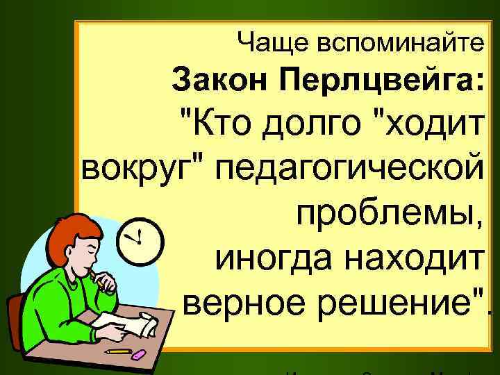 Чаще вспоминайте Закон Перлцвейга: "Кто долго "ходит вокруг" педагогической проблемы, иногда находит верное решение".