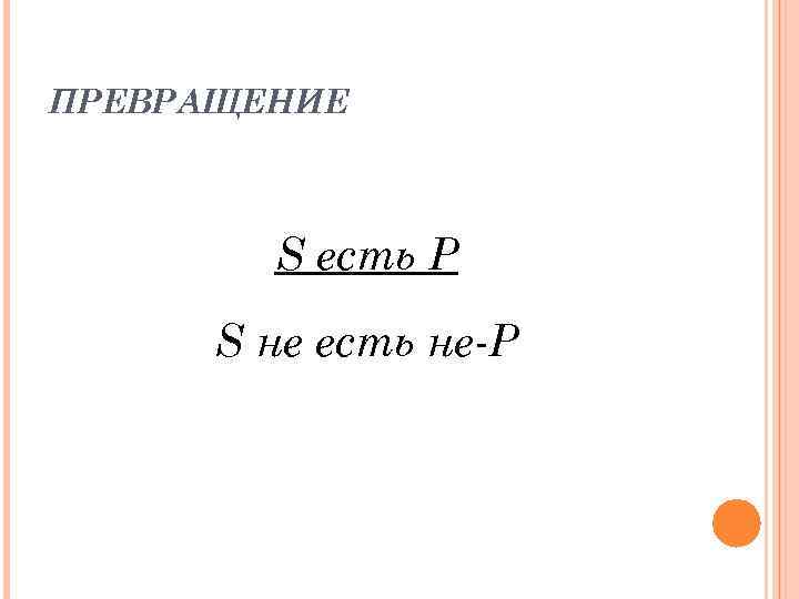 ПРЕВРАЩЕНИЕ S есть P S нe есть не-Р 
