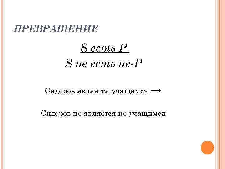 ПРЕВРАЩЕНИЕ S есть P S нe есть не-Р Сидоров является учащимся → Сидоров не