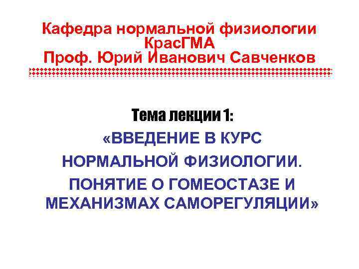 Кафедра нормальной физиологии Крас. ГМА Проф. Юрий Иванович Савченков Тема лекции 1: «ВВЕДЕНИЕ В