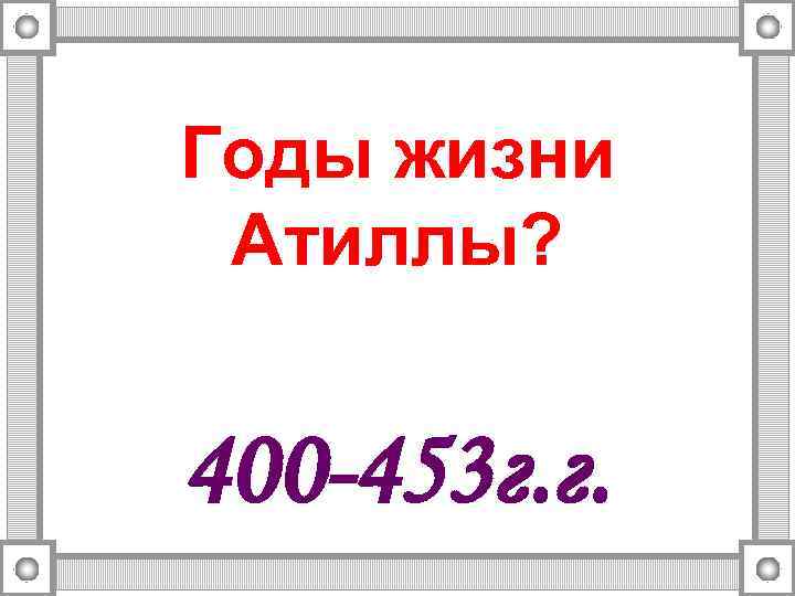 Годы жизни Атиллы? 400 -453 г. г. 