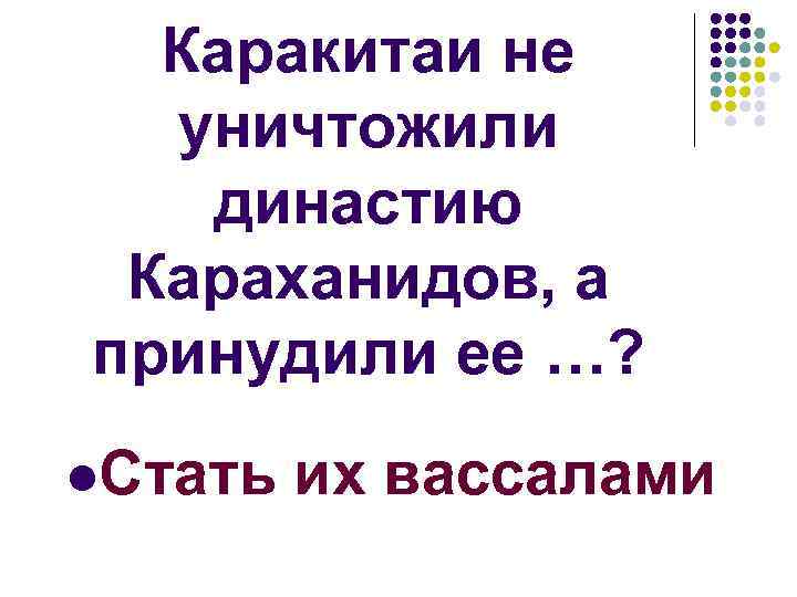 Каракитаи не уничтожили династию Караханидов, а принудили ее …? l. Стать их вассалами 