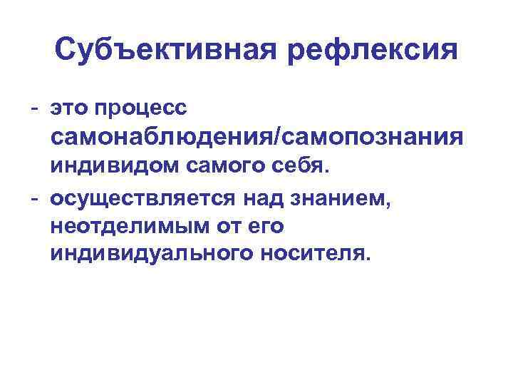 Субъективная рефлексия - это процесс самонаблюдения/самопознания индивидом самого себя. - осуществляется над знанием, неотделимым