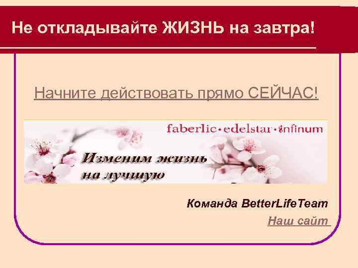 Не откладывайте ЖИЗНЬ на завтра! Начните действовать прямо СЕЙЧАС! Команда Better. Life. Team Наш