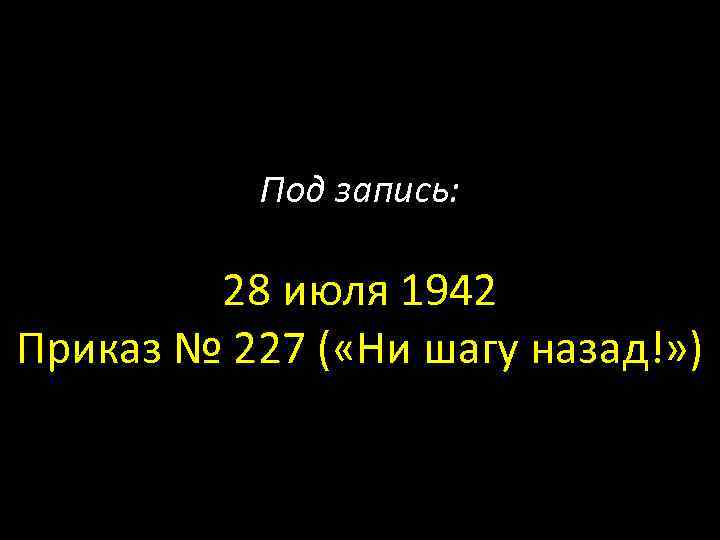 Под запись: 28 июля 1942 Приказ № 227 ( «Ни шагу назад!» ) 