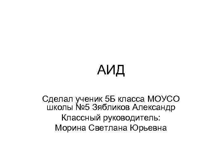 АИД Сделал ученик 5 Б класса МОУСО школы № 5 Зябликов Александр Классный руководитель: