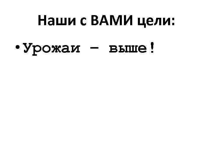 Наши с ВАМИ цели: • Урожаи – выше! 