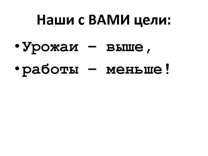 Наши с ВАМИ цели: • Урожаи – выше, • работы – меньше! 