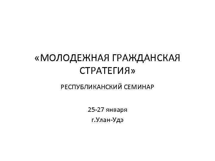  «МОЛОДЕЖНАЯ ГРАЖДАНСКАЯ СТРАТЕГИЯ» РЕСПУБЛИКАНСКИЙ СЕМИНАР 25 -27 января г. Улан-Удэ 